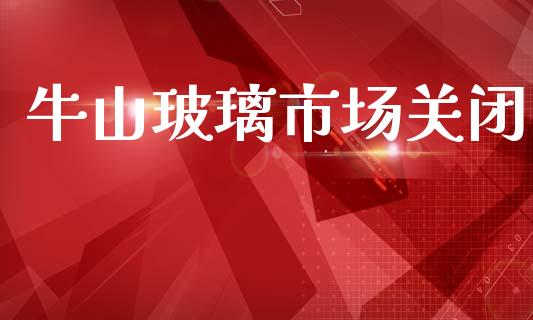 牛山玻璃市场关闭_https://m.jnlaobingbanjia.com_金融监管_第1张