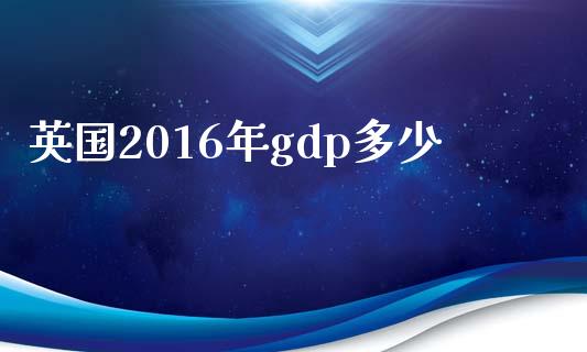 英国2016年gdp多少_https://m.jnlaobingbanjia.com_基金市场_第1张