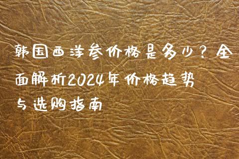 韩国西洋参价格是多少？全面解析2024年价格趋势与选购指南_https://m.jnlaobingbanjia.com_全球市场_第1张