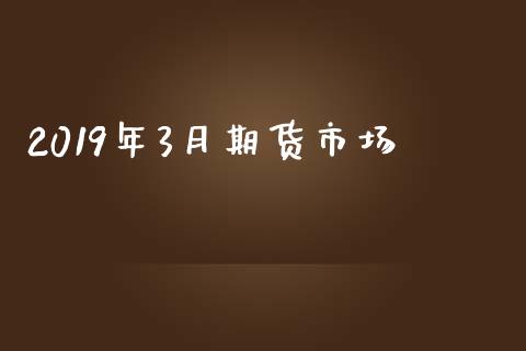 2019年3月期货市场_https://m.jnlaobingbanjia.com_股市新闻_第1张