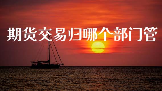 期货交易归哪个部门管_https://m.jnlaobingbanjia.com_股市新闻_第1张