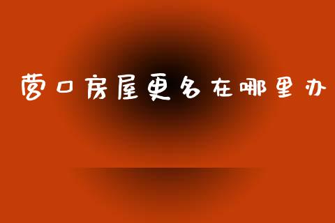营口房屋更名在哪里办_https://m.jnlaobingbanjia.com_股市新闻_第1张