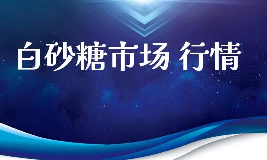 白砂糖市场 行情_https://m.jnlaobingbanjia.com_股市新闻_第1张