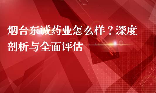 烟台东诚药业怎么样？深度剖析与全面评估_https://m.jnlaobingbanjia.com_股市新闻_第1张