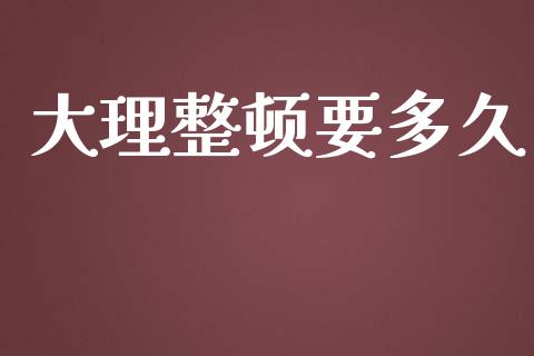 大理整顿要多久_https://m.jnlaobingbanjia.com_理财规划_第1张