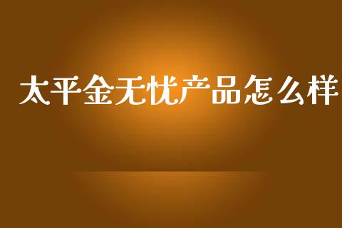 太平金无忧产品怎么样_https://m.jnlaobingbanjia.com_全球市场_第1张