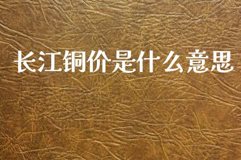 长江铜价是什么意思_https://m.jnlaobingbanjia.com_金融监管_第1张