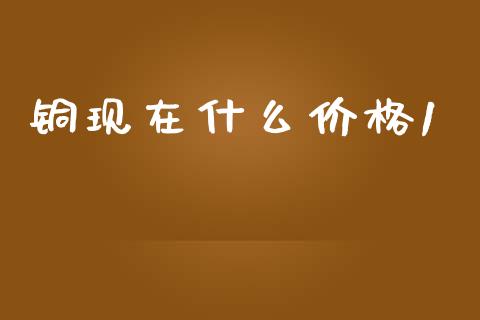 铜现在什么价格1_https://m.jnlaobingbanjia.com_理财规划_第1张