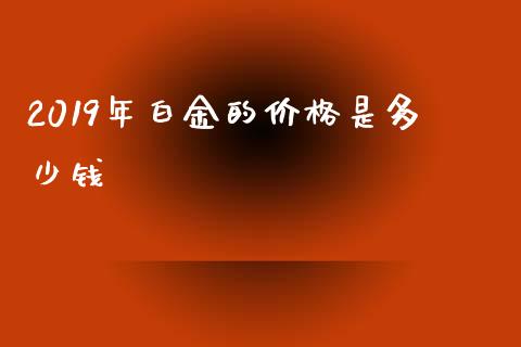 2019年白金的价格是多少钱_https://m.jnlaobingbanjia.com_基金市场_第1张