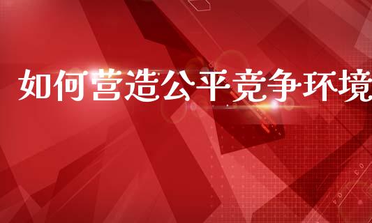 如何营造公平竞争环境_https://m.jnlaobingbanjia.com_全球市场_第1张