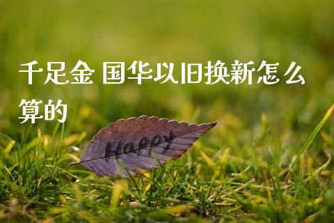 千足金 国华以旧换新怎么算的_https://m.jnlaobingbanjia.com_金融监管_第1张