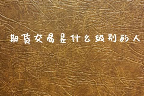 期货交易是什么级别的人_https://m.jnlaobingbanjia.com_基金市场_第1张