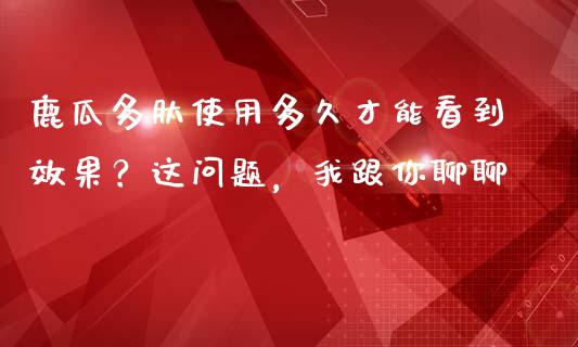 鹿瓜多肽使用多久才能看到效果？这问题，我跟你聊聊_https://m.jnlaobingbanjia.com_股市新闻_第1张
