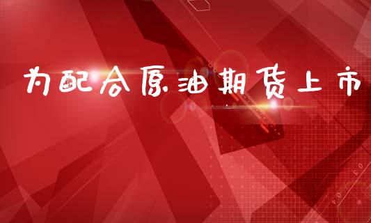 为配合原油期货上市_https://m.jnlaobingbanjia.com_金融监管_第1张