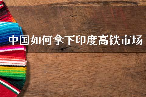 中国如何拿下印度高铁市场_https://m.jnlaobingbanjia.com_全球市场_第1张