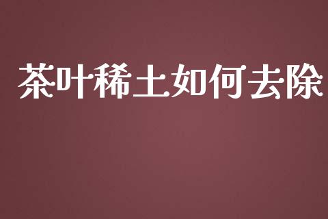 茶叶稀土如何去除_https://m.jnlaobingbanjia.com_金融监管_第1张