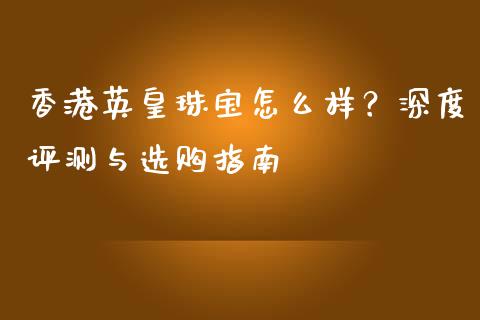 香港英皇珠宝怎么样？深度评测与选购指南_https://m.jnlaobingbanjia.com_理财规划_第1张