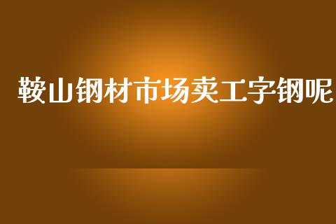 鞍山钢材市场卖工字钢呢_https://m.jnlaobingbanjia.com_全球市场_第1张