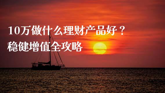 10万做什么理财产品好？稳健增值全攻略_https://m.jnlaobingbanjia.com_股市新闻_第1张