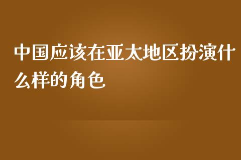 中国应该在亚太地区扮演什么样的角色_https://m.jnlaobingbanjia.com_金融监管_第1张