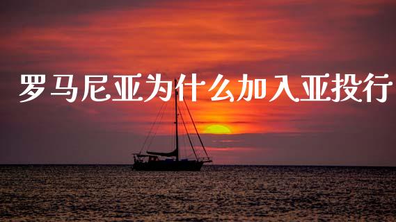 罗马尼亚为什么加入亚投行_https://m.jnlaobingbanjia.com_基金市场_第1张