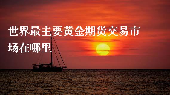 世界最主要黄金期货交易市场在哪里_https://m.jnlaobingbanjia.com_理财规划_第1张