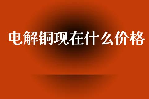 电解铜现在什么价格_https://m.jnlaobingbanjia.com_区块链_第1张