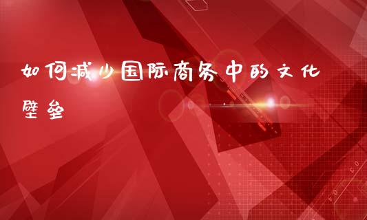 如何减少国际商务中的文化壁垒_https://m.jnlaobingbanjia.com_股市新闻_第1张