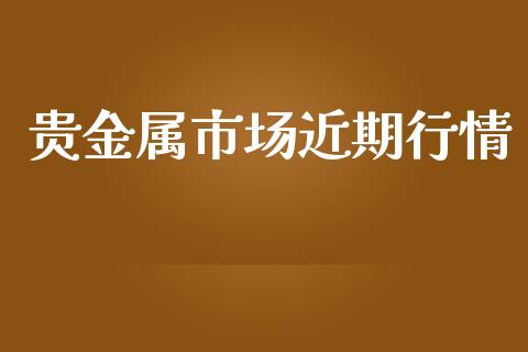 贵金属市场近期行情_https://m.jnlaobingbanjia.com_全球市场_第1张