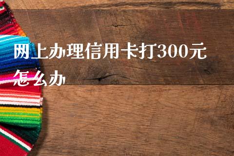 网上办理信用卡打300元怎么办_https://m.jnlaobingbanjia.com_理财规划_第1张