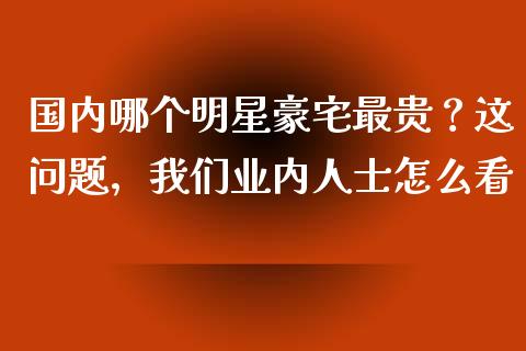 国内哪个明星豪宅最贵？这问题，我们业内人士怎么看_https://m.jnlaobingbanjia.com_理财规划_第1张