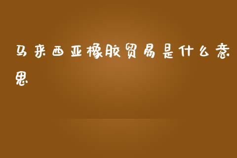 马来西亚橡胶贸易是什么意思_https://m.jnlaobingbanjia.com_理财规划_第1张