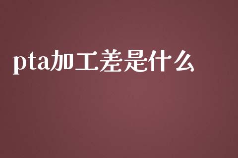 pta加工差是什么_https://m.jnlaobingbanjia.com_全球市场_第1张