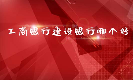 工商银行建设银行哪个好_https://m.jnlaobingbanjia.com_理财规划_第1张