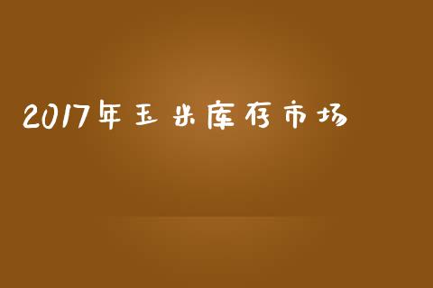 2017年玉米库存市场_https://m.jnlaobingbanjia.com_股市新闻_第1张