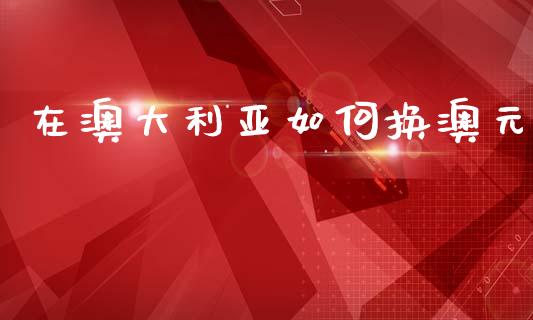 在澳大利亚如何换澳元_https://m.jnlaobingbanjia.com_理财规划_第1张