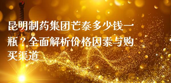 昆明制药集团芒泰多少钱一瓶？全面解析价格因素与购买渠道_https://m.jnlaobingbanjia.com_金融监管_第1张