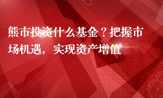 熊市投资什么基金？把握市场机遇，实现资产增值_https://m.jnlaobingbanjia.com_基金市场_第1张