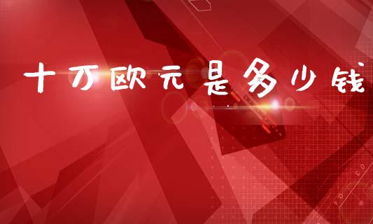 十万欧元是多少钱_https://m.jnlaobingbanjia.com_全球市场_第1张