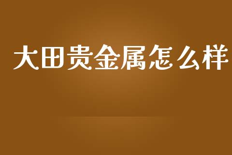 大田贵金属怎么样_https://m.jnlaobingbanjia.com_股市新闻_第1张