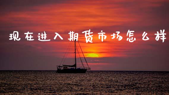 现在进入期货市场怎么样_https://m.jnlaobingbanjia.com_理财规划_第1张