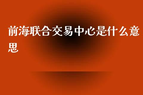 前海联合交易中心是什么意思_https://m.jnlaobingbanjia.com_全球市场_第1张