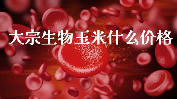 大宗生物玉米什么价格_https://m.jnlaobingbanjia.com_理财规划_第1张