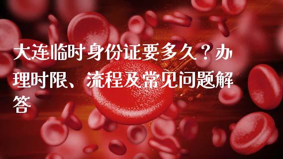 大连临时身份证要多久？办理时限、流程及常见问题解答_https://m.jnlaobingbanjia.com_全球市场_第1张