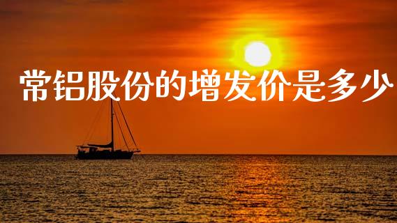常铝股份的增发价是多少_https://m.jnlaobingbanjia.com_区块链_第1张